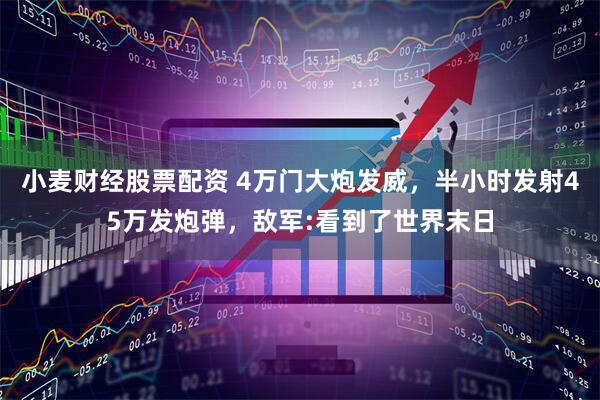 小麦财经股票配资 4万门大炮发威，半小时发射45万发炮弹，敌军:看到了世界末日