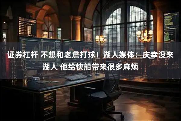 证券杠杆 不想和老詹打球！湖人媒体：庆幸没来湖人 他给快船带来很多麻烦