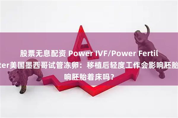 股票无息配资 Power IVF/Power Fertiltiy Center美国墨西哥试管冻卵：移植后轻度工作会影响胚胎着床吗？