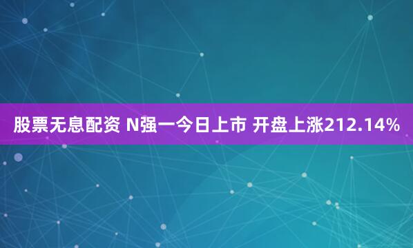 股票无息配资 N强一今日上市 开盘上涨212.14%