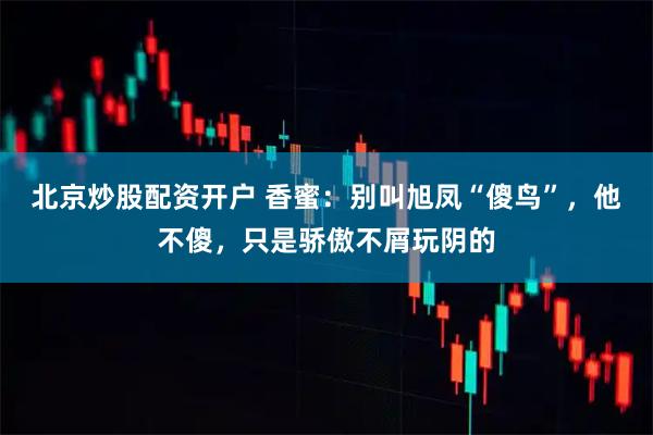 北京炒股配资开户 香蜜：别叫旭凤“傻鸟”，他不傻，只是骄傲不屑玩阴的