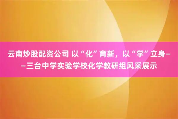 云南炒股配资公司 以“化”育新，以“学”立身——三台中学实验学校化学教研组风采展示