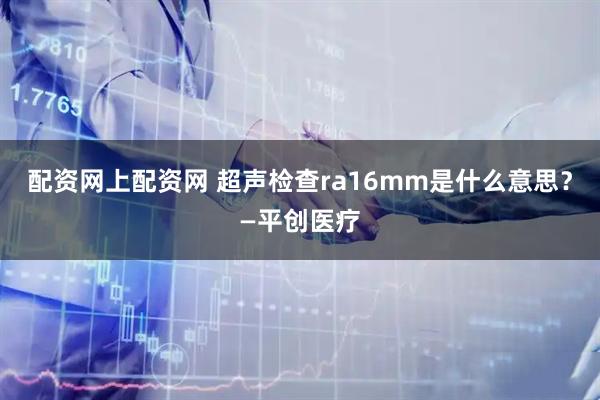 配资网上配资网 超声检查ra16mm是什么意思？—平创医疗