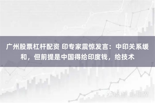 广州股票杠杆配资 印专家震惊发言：中印关系缓和，但前提是中国得给印度钱，给技术
