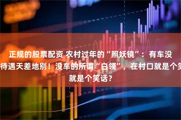 正规的股票配资 农村过年的“照妖镜”：有车没车，待遇天差地别！没车的所谓“白领”，在村口就是个笑话？