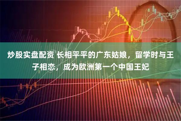 炒股实盘配资 长相平平的广东姑娘，留学时与王子相恋，成为欧洲第一个中国王妃