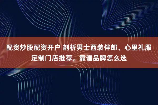 配资炒股配资开户 剖析男士西装伴郎、心里礼服定制门店推荐，靠谱品牌怎么选