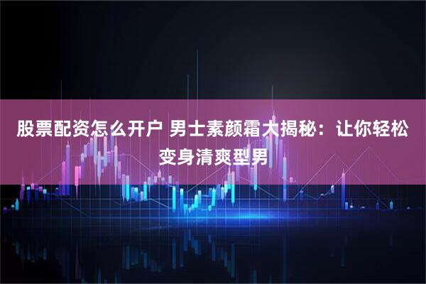 股票配资怎么开户 男士素颜霜大揭秘：让你轻松变身清爽型男