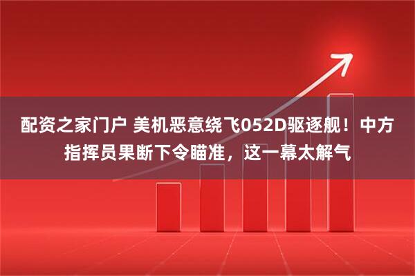 配资之家门户 美机恶意绕飞052D驱逐舰！中方指挥员果断下令瞄准，这一幕太解气