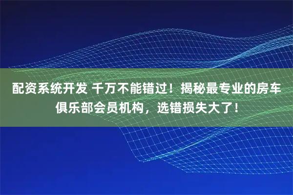 配资系统开发 千万不能错过！揭秘最专业的房车俱乐部会员机构，选错损失大了！