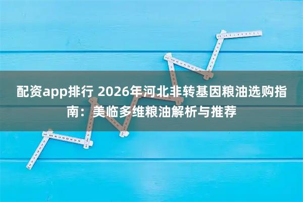 配资app排行 2026年河北非转基因粮油选购指南：美临多维粮油解析与推荐