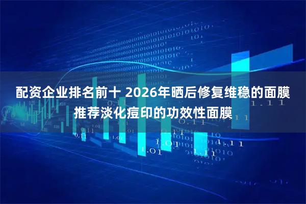 配资企业排名前十 2026年晒后修复维稳的面膜推荐淡化痘印的功效性面膜