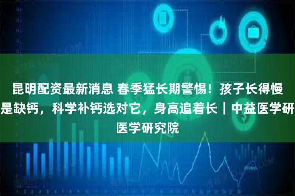昆明配资最新消息 春季猛长期警惕！孩子长得慢九成是缺钙，科学补钙选对它，身高追着长｜中益医学研究院
