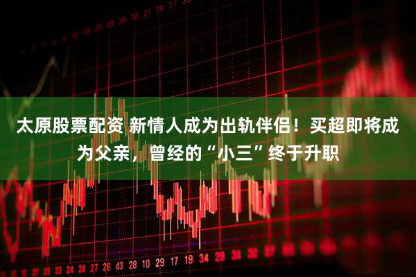 太原股票配资 新情人成为出轨伴侣！买超即将成为父亲，曾经的“小三”终于升职