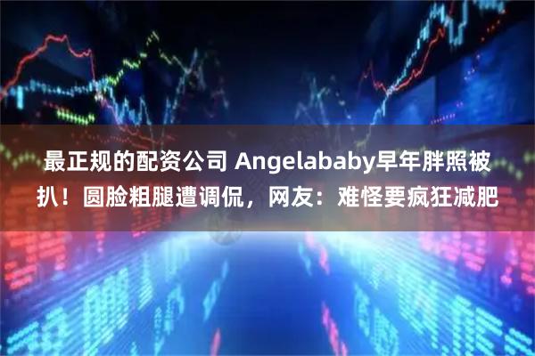 最正规的配资公司 Angelababy早年胖照被扒！圆脸粗腿遭调侃，网友：难怪要疯狂减肥
