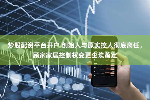 炒股配资平台开户 创始人与原实控人彻底离任，顾家家居控制权变更尘埃落定
